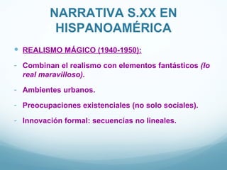 NARRATIVA S.XX EN
          HISPANOAMÉRICA
 REALISMO MÁGICO (1940-1950):
- Combinan el realismo con elementos fantásticos (lo
  real maravilloso).

- Ambientes urbanos.
- Preocupaciones existenciales (no solo sociales).
- Innovación formal: secuencias no lineales.
 