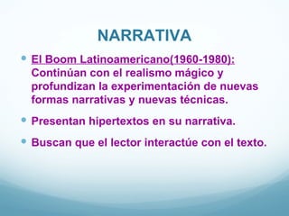 NARRATIVA
 El Boom Latinoamericano(1960-1980):
  Continúan con el realismo mágico y
  profundizan la experimentación de nuevas
  formas narrativas y nuevas técnicas.
 Presentan hipertextos en su narrativa.
 Buscan que el lector interactúe con el texto.
 