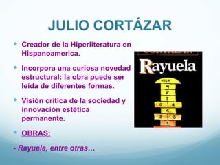 JULIO CORTÁZAR
 Creador de la Hiperliteratura en
  Hispanoamerica.
 Incorpora una curiosa novedad
  estructural: la obra puede ser
  leída de diferentes formas.
 Visión crítica de la sociedad y
  innovación estética
  permanente.
 OBRAS:
- Rayuela, entre otras…
 