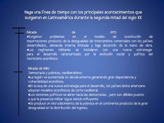 Haga una línea de tiempo con los principales acontecimientos que
surgieron en Latinoamérica durante la segunda mitad del siglo XX


 Década                       de                        1970
 •Surgieron     problemas      en      el    modelo       de     sustitución      de
 importaciones producto de la desigualdad de intercambios comerciales con los países
 desarrollados, demanda interna limitada y ba absorción de la mano de obra.
                                               ja
 •Los regímenes militares se instalaron con una nueva estrategia
 para el desarrollo caracterizado por la exclusión social y política del
 tecnicismo económico

 Década de 1980
  Democracia y pobreza, neoliberalismo:
 •La región ve aumentada su deuda externa generando gran dependencia y
 vulnerabilidad económica.
 •En busca de una nueva estrategia para el desarrollo, los países latino americano
 adoptan modelos económicos de corte neoliberal.
 •Los sistemas políticos se abren hacia las democracias , pero son débiles puesto
 a que la presencia militar sigue siendo influyente
 •Se produce un recrudecimiento de la pobreza en el continente producto de la gran
 desigualdad en la distribución del ingreso.
 