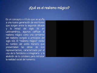¿Qué es el realismo mágico?

Es un concepto o título que se acuña
a una nueva generación de escritores
que surgen entre la segunda década
y la mitad del siglo XX en
Latinoamérica, algunos califican al
realismo mágico como una vertiente
del realismo surgido a principios del
siglo XIX. El “realismo mágico” recibe
su nombre del estilo literario que
presentaban las obras de sus
representantes, caracterizado por el
uso de lo fantástico e imaginario y la
abolición de lo cotidiano para retratar
la realidad social del nomento.
 