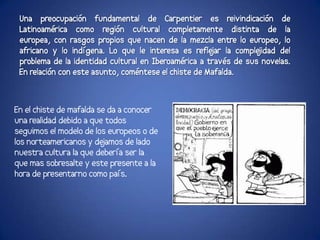 Una preocupación fundamental de Carpentier es reivindicación de
 Latinoamérica como región cultural completamente distinta de la
 europea, con rasgos propios que nacen de la mezcla entre lo europeo, lo
 africano y lo indígena. Lo que le interesa es refle la comple
                                                      jar         jidad del
 problema de la identidad cultural en Iberoamérica a través de sus novelas.
 En relación con este asunto, coméntese el chiste de Mafalda.



En el chiste de mafalda se da a conocer
una realidad debido a que todos
seguimos el modelo de los europeos o de
los norteamericanos y de jamos de lado
nuestra cultura la que debería ser la
que mas sobresalte y este presente a la
hora de presentarno como país.
 