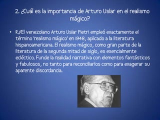 2. ¿Cuál es la importancia de Arturo Uslar en el realismo
                         mágico?

• R/ venezolano Arturo Uslar Pietri empleó exactamente el
     /El
  término 'realismo mágico' en 1948, aplicado a la literatura
  hispanoamericana. El realismo mágico, como gran parte de la
  literatura de la segunda mitad de siglo, es esencialmente
  ecléctico. Funde la realidad narrativa con elementos fantásticos
  y fabulosos, no tanto para reconciliarlos como para exagerar su
  aparente discordancia.
 