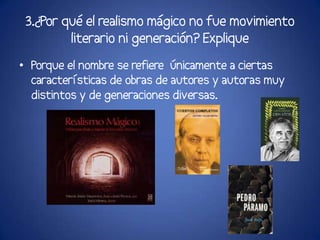 3.¿Por qué el realismo mágico no fue movimiento
         literario ni generación? Explique
• Porque el nombre se refiere únicamente a ciertas
  características de obras de autores y autoras muy
  distintos y de generaciones diversas.
 