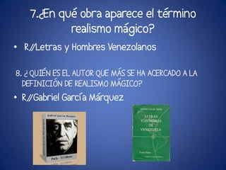 7.¿En qué obra aparece el término
           realismo mágico?
• R/
   /Letras y Hombres Venezolanos

8. ¿ QUIÉN ES EL AUTOR QUE MÁS SE HA ACERCADO A LA
  DEFINICIÓN DE REALISMO MÁGICO?
• R/
   /Gabriel García Márquez
 