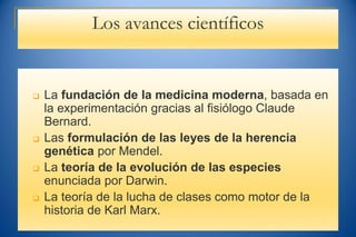 Los avances científicos
 La fundación de la medicina moderna, basada en
la experimentación gracias al fisiólogo Claude
Bernard.
 Las formulación de las leyes de la herencia
genética por Mendel.
 La teoría de la evolución de las especies
enunciada por Darwin.
 La teoría de la lucha de clases como motor de la
historia de Karl Marx.
 