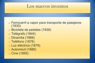 Los nuevos inventos
 Ferrocarril a vapor para transporte de pasajeros
(1830)
 Bicicleta de pedales (1839)
 Telégrafo (1844)
 Dinamita (1866)
 Teléfono (1876)
 Luz eléctrica (1879)
 Automóvil (1886)
 Cine (1895)
 