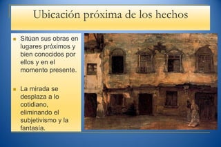 Ubicación próxima de los hechos
 Sitúan sus obras en
lugares próximos y
bien conocidos por
ellos y en el
momento presente.
 La mirada se
desplaza a lo
cotidiano,
eliminando el
subjetivismo y la
fantasía.
 