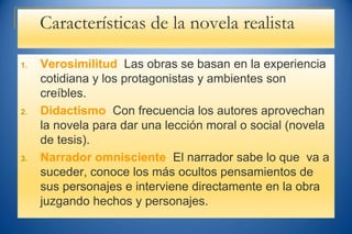 Características de la novela realista
1. Verosimilitud: Las obras se basan en la experiencia
cotidiana y los protagonistas y ambientes son
creíbles.
2. Didactismo: Con frecuencia los autores aprovechan
la novela para dar una lección moral o social (novela
de tesis).
3. Narrador omnisciente: El narrador sabe lo que va a
suceder, conoce los más ocultos pensamientos de
sus personajes e interviene directamente en la obra
juzgando hechos y personajes.
 