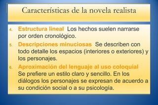 Características de la novela realista
4. Estructura lineal: Los hechos suelen narrarse
por orden cronológico.
5. Descripciones minuciosas: Se describen con
todo detalle los espacios (interiores o exteriores) y
los personajes.
6. Aproximación del lenguaje al uso coloquial:
Se prefiere un estilo claro y sencillo. En los
diálogos los personajes se expresan de acuerdo a
su condición social o a su psicología.
 
