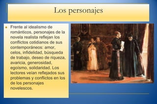Los personajes
 Frente al idealismo de
románticos, personajes de la
novela realista reflejan los
conflictos cotidianos de sus
contemporáneos: amor,
celos, infidelidad, búsqueda
de trabajo, deseo de riqueza,
avaricia, generosidad,
egoísmo, solidaridad. Los
lectores veían reflejados sus
problemas y conflictos en los
de los personajes
novelescos.
 