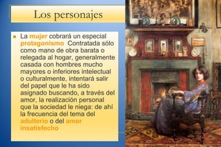 Los personajes
 La mujer cobrará un especial
protagonismo: Contratada sólo
como mano de obra barata o
relegada al hogar, generalmente
casada con hombres mucho
mayores o inferiores intelectual
o culturalmente, intentará salir
del papel que le ha sido
asignado buscando, a través del
amor, la realización personal
que la sociedad le niega: de ahí
la frecuencia del tema del
adulterio o del amor
insatisfecho.
 