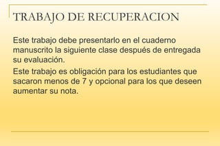 TRABAJO DE RECUPERACION
Este trabajo debe presentarlo en el cuaderno
manuscrito la siguiente clase después de entregada
su evaluación.
Este trabajo es obligación para los estudiantes que
sacaron menos de 7 y opcional para los que deseen
aumentar su nota.
 