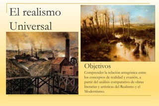 El realismo
El realismo
Universal
Objetivos
Comprender la relación antagónica entre
los conceptos de realidad y evasión, a
partir del análisis comparativo de obras
literarias y artísticas del Realismo y el
Modernismo.
 