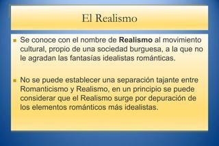 El Realismo
 Se conoce con el nombre de Realismo al movimiento
cultural, propio de una sociedad burguesa, a la que no
le agradan las fantasías idealistas románticas.
 No se puede establecer una separación tajante entre
Romanticismo y Realismo, en un principio se puede
considerar que el Realismo surge por depuración de
los elementos románticos más idealistas.
 