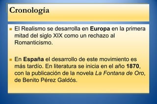Cronología
 El Realismo se desarrolla en Europa en la primera
mitad del siglo XIX como un rechazo al
Romanticismo.
 En España el desarrollo de este movimiento es
más tardío. En literatura se inicia en el año 1870,
con la publicación de la novela La Fontana de Oro,
de Benito Pérez Galdós.
 