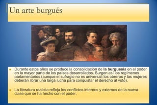 Un arte burgués
 Durante estos años se produce la consolidación de la burguesía en el poder
en la mayor parte de los países desarrollados. Surgen así los regímenes
parlamentarios (aunque el sufragio no es universal; los obreros y las mujeres
deberán librar una larga lucha para conquistar el derecho al voto).
 La literatura realista refleja los conflictos internos y externos de la nueva
clase que se ha hecho con el poder.
 