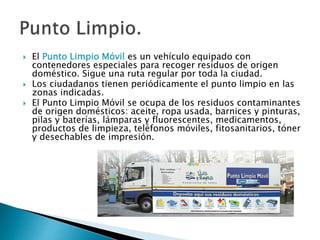  El Punto Limpio Móvil es un vehículo equipado con
contenedores especiales para recoger residuos de origen
doméstico. Sigue una ruta regular por toda la ciudad.
 Los ciudadanos tienen periódicamente el punto limpio en las
zonas indicadas.
 El Punto Limpio Móvil se ocupa de los residuos contaminantes
de origen domésticos: aceite, ropa usada, barnices y pinturas,
pilas y baterías, lámparas y fluorescentes, medicamentos,
productos de limpieza, teléfonos móviles, fitosanitarios, tóner
y desechables de impresión.
 