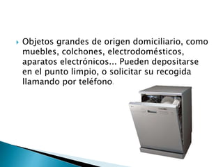  Objetos grandes de origen domiciliario, como
muebles, colchones, electrodomésticos,
aparatos electrónicos... Pueden depositarse
en el punto limpio, o solicitar su recogida
llamando por teléfono.
 