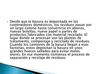  Desde que la basura es depositada en los
contenedores domésticos, los residuos pasan por
un largo camino hasta convertirse en abonos,
nuevas botellas, nuevo papel o partes de
productos fabricados con material reciclado. El
lugar donde se procesan son las plantas de
tratamiento, compostaje y reciclado de residuos.
Cuando los camiones de la basura llegan a esas
factorías, estos depositan la basura en unos
grandes huecos sellados para evitar malos
olores. En ese momento comienza el proceso de
separación y reciclaje de residuos.
 