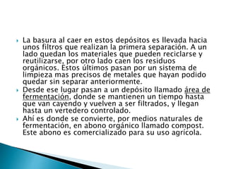  La basura al caer en estos depósitos es llevada hacia
unos filtros que realizan la primera separación. A un
lado quedan los materiales que pueden reciclarse y
reutilizarse, por otro lado caen los residuos
orgánicos. Estos últimos pasan por un sistema de
limpieza mas precisos de metales que hayan podido
quedar sin separar anteriormente.
 Desde ese lugar pasan a un depósito llamado área de
fermentación, donde se mantienen un tiempo hasta
que van cayendo y vuelven a ser filtrados, y llegan
hasta un vertedero controlado.
 Ahí es donde se convierte, por medios naturales de
fermentación, en abono orgánico llamado compost.
Este abono es comercializado para su uso agrícola.
 