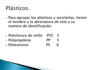  Para agrupar los plásticos y reciclarlos, tienen
el nombre o la abreviatura de este y su
numero de identificación.
 Policloruro de vinilo PVC 3
 Polipropileno PP 5
 Poliestireno PS 6
 