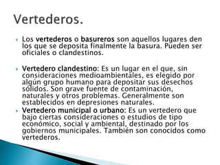  Los vertederos o basureros son aquellos lugares den
los que se deposita finalmente la basura. Pueden ser
oficiales o clandestinos.
 Vertedero clandestino: Es un lugar en el que, sin
consideraciones medioambientales, es elegido por
algún grupo humano para depositar sus desechos
sólidos. Son grave fuente de contaminación,
naturales y otros problemas. Generalmente son
establecidos en depresiones naturales.
 Vertedero municipal o urbano: Es un vertedero que
bajo ciertas consideraciones o estudios de tipo
económico, social y ambiental, destinado por los
gobiernos municipales. También son conocidos como
vertederos.
 