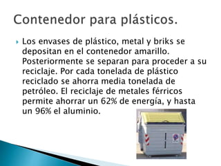  Los envases de plástico, metal y briks se
depositan en el contenedor amarillo.
Posteriormente se separan para proceder a su
reciclaje. Por cada tonelada de plástico
reciclado se ahorra media tonelada de
petróleo. El reciclaje de metales férricos
permite ahorrar un 62% de energía, y hasta
un 96% el aluminio.
 