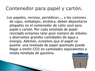 Los papeles, revistas, periódicos..., y los cartones
de cajas, embalajes, etcétera, deben depositarse
plegados en el contenedor de color azul para
papel y cartón. Por cada tonelada de papel
reciclado evitamos talar gran número de árboles
y ahorramos grandes cantidades de agua y
energía. Además, evitamos que el papel se
queme: una tonelada de papel quemado puede
llegar a emitir CO2 en cantidades equivalentes a
media tonelada de gasolina.
 