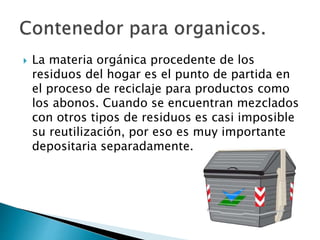 La materia orgánica procedente de los
residuos del hogar es el punto de partida en
el proceso de reciclaje para productos como
los abonos. Cuando se encuentran mezclados
con otros tipos de residuos es casi imposible
su reutilización, por eso es muy importante
depositaria separadamente.
 