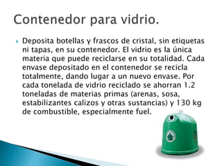  Deposita botellas y frascos de cristal, sin etiquetas
ni tapas, en su contenedor. El vidrio es la única
materia que puede reciclarse en su totalidad. Cada
envase depositado en el contenedor se recicla
totalmente, dando lugar a un nuevo envase. Por
cada tonelada de vidrio reciclado se ahorran 1.2
toneladas de materias primas (arenas, sosa,
estabilizantes calizos y otras sustancias) y 130 kg
de combustible, especialmente fuel.
 