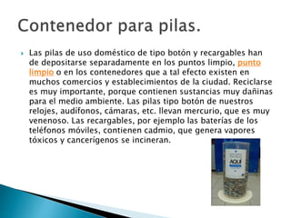  Las pilas de uso doméstico de tipo botón y recargables han
de depositarse separadamente en los puntos limpio, punto
limpio o en los contenedores que a tal efecto existen en
muchos comercios y establecimientos de la ciudad. Reciclarse
es muy importante, porque contienen sustancias muy dañinas
para el medio ambiente. Las pilas tipo botón de nuestros
relojes, audífonos, cámaras, etc. llevan mercurio, que es muy
venenoso. Las recargables, por ejemplo las baterías de los
teléfonos móviles, contienen cadmio, que genera vapores
tóxicos y cancerígenos se incineran.
 