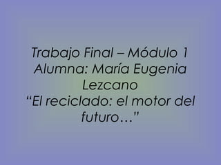 Trabajo Final – Módulo 1
Alumna: María Eugenia
Lezcano
“El reciclado: el motor del
futuro…”
 