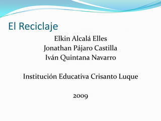 El Reciclaje
             Elkin Alcalá Elles
         Jonathan Pájaro Castilla
          Iván Quintana Navarro

   Institución Educativa Crisanto Luque

                  2009
 