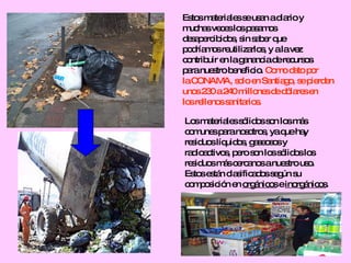 Estos materiales se usan a diario y  muchas veces los pasamos  desapercibidos, sin saber que podríamos reutilizarlos, y a la vez  contribuir en la ganancia de recursos  para nuestro beneficio.  Como dato por  la CONAMA, solo en Santiago, se pierden unos 230 a 240 millones de dólares en  los rellenos sanitarios.  Los materiales sólidos son los más comunes para nosotros, ya que hay  residuos líquidos, gaseosos y  radioactivos, pero son los sólidos los residuos más cercanos a nuestro uso. Estos están clasificados según su  composición en  orgánicos  e  inorgánicos . 