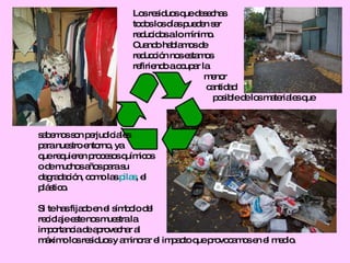 Los residuos que desechas  todos los días pueden ser  reducidos a lo mínimo. Cuando hablamos de  reducción nos estamos  refiriendo a ocupar la  menor  cantidad posible de los materiales que  sabemos son perjudiciales para nuestro entorno, ya  que requieren procesos químicos  o de muchos años para su  degradación, como las  pilas , el  plástico. Si te has fijado en el símbolo del  reciclaje este nos muestra la  importancia de aprovechar al  máximo los residuos y aminorar el impacto que provocamos en el medio. 