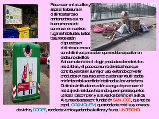 Reconocer en las calles y  separar la basura en  distintos tarros o  contenedores es una buena manera de comenzar en nuestros  lugares habituales. Estos basureros están  dispuestos en distintos colores o  con distintivos para saber que se debe depositar en  cada uno de ellos. Así como también el elegir productos de materiales  reciclables y el poco consumo de estos hace que  contribuyamos en su mejor uso, evitando convertir  productos en basura cuando pueden ser reutilizados  minimizando la cantidad destinada a los vertederos. Distintas instituciones están a cargo de promover el  reciclaje de residuos haciendo que empresas que los utilizan los compren y a la vez los beneficien a ellos.  Algunas de estas son: fundación  SAN JOSÉ , que recibe papel,  COANIQUEM , que recolecta botellas y envases de vidrio,  CODEF , recolecta vidrio ayudando a la flora y fauna,  UN TECHO 