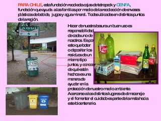 PARA CHILE , esta fundación recolecta cajas de tetrapack y  CENFA ,  fundación que ayuda  a las familias por medio de la recolección de envases  plásticos de bebida,  jugos y agua mineral. Todas ubicadas en distintos puntos  de la región.  Hacer de nuestra basura un buen uso es  responsabilidad  de cada uno de  nosotros. Es por esto que botar  o depositar los  residuos de un mismo tipo  juntos, y conocer  de qué están hechos es una  manera de  ayudar en la  protección de nuestro medio ambiente. Acercarse a los distintos lugares de almacenaje  y el fomentar el cuidado es parte de la meta hacia este bicentenario. 