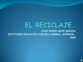 EL RECICLAJE… JUAN DAVID MAJE MOLINA ISTITUCION EDUCATIVA ESCUELA NORMAL SUPERIOR… 2009 