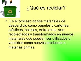 ¿Qué es reciclar? Es el proceso donde materiales de desperdicio como papeles y cartones, plásticos, botellas, entre otros, son recolectados y transformados en nuevos materiales que pueden ser utilizados o vendidos como nuevos productos o materias primas.  