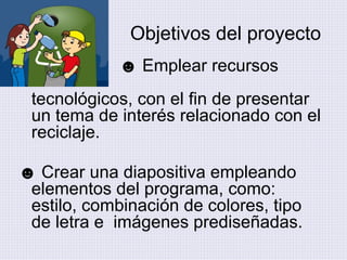Objetivos del proyecto ☻  Emplear recursos    tecnológicos, con el fin de presentar un tema de interés relacionado con el reciclaje. ☻  Crear una diapositiva empleando  elementos del programa, como: estilo, combinación de colores, tipo de letra e  imágenes prediseñadas. 