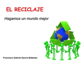 EL RECICLAJE Hagamos un mundo mejor Francisco Gabriel García Ballester 