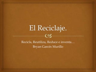 El Reciclaje. Recicla, Reutiliza, Reduce e inventa… Bryan Garcés Murillo 