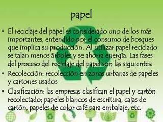 papelEl reciclaje del papel es considerado uno de los más importantes, entendido por el consumo de bosques que implica su producción. Al utilizar papel reciclado se talan menos árboles y se ahorra energía. Las fases del proceso del reciclaje del papel son las siguientes:Recolección: recolección en zonas urbanas de papeles y cartones usadosClasificación: las empresas clasifican el papel y cartón recolectado; papeles blancos de escritura, cajas de cartón, papeles de color café para embalaje, etc.