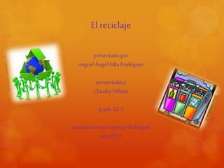 El reciclaje
presentado por
miguel Ángel falla Rodríguez
presentado a
Claudia Villada
grado12-2
escuela normal superior deIbagué
año 2011
 