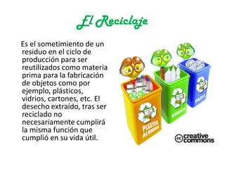 El Reciclaje
Es el sometimiento de un
residuo en el ciclo de
producción para ser
reutilizados como materia
prima para la fabricación
de objetos como por
ejemplo, plásticos,
vidrios, cartones, etc. El
desecho extraído, tras ser
reciclado no
necesariamente cumplirá
la misma función que
cumplió en su vida útil.
 