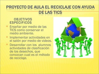 OBJETIVOS
    ESPECIFICOS
   Enseñar por medio de las
    TICS como conservar el
    medio ambiente.
   Implementar actividades en
    el salón por medio de videos.
   Desarrollar con los alumnos
    actividades de clasificación
    de los desechos, que
    conozcan cual es el método
    de reciclaje.
 