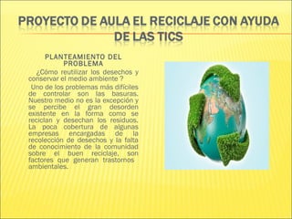 PLANTEAMIENTO DEL
           PROBLEMA
   ¿Cómo reutilizar los desechos y
conservar el medio ambiente ?
 Uno de los problemas más difíciles
de controlar son las basuras.
Nuestro medio no es la excepción y
se percibe el gran desorden
existente en la forma como se
reciclan y desechan los residuos.
La poca cobertura de algunas
empresas encargadas de la
recolección de desechos y la falta
de conocimiento de la comunidad
sobre el buen reciclaje, son
factores que generan trastornos
ambientales.
 
