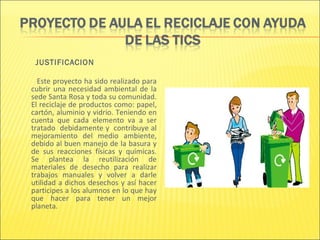 JUSTIFICACION

  Este proyecto ha sido realizado para
cubrir una necesidad ambiental de la
sede Santa Rosa y toda su comunidad.
El reciclaje de productos como: papel,
cartón, aluminio y vidrio. Teniendo en
cuenta que cada elemento va a ser
tratado debidamente y contribuye al
mejoramiento del medio ambiente,
debido al buen manejo de la basura y
de sus reacciones físicas y químicas.
Se plantea la reutilización de
materiales de desecho para realizar
trabajos manuales y volver a darle
utilidad a dichos desechos y así hacer
participes a los alumnos en lo que hay
que hacer para tener un mejor
planeta.
 
