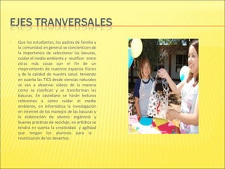    Que los estudiantes, los padres de familia y
    la comunidad en general se concienticen de
    la importancia de seleccionar las basuras,
    cuidar el medio ambiente y reutilizar entre
    otras más cosas con el fin de un
    mejoramiento de nuestros espacios físicos
    y de la calidad de nuestra salud. teniendo
    en cuanta las TICS desde ciencias naturales
    se van a observar videos de la manera
    como se clasifican y se transforman las
    basuras. En castellano se harán lecturas
    referentes a cómo cuidar el medio
    ambiente, en informática la investigación
    en internet de los manejos de las basuras y
    la elaboración de abonos orgánicos y
    buenas prácticas de reciclaje, en artística se
    tendrá en cuenta la creatividad y agilidad
    que tengan los alumnos para la
    reutilización de los desechos.
 
